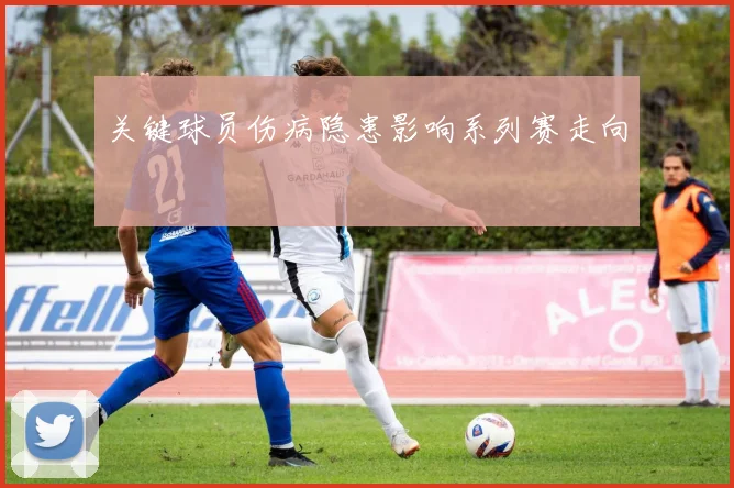 关键球员伤病隐患影响系列赛走向