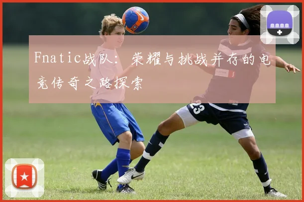 Fnatic战队：荣耀与挑战并存的电竞传奇之路探索