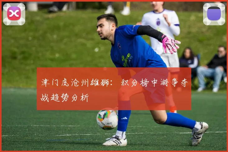 津门虎沧州雄狮：积分榜中游争夺战趋势分析