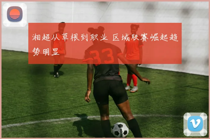 湘超从草根到职业 区域联赛崛起趋势明显