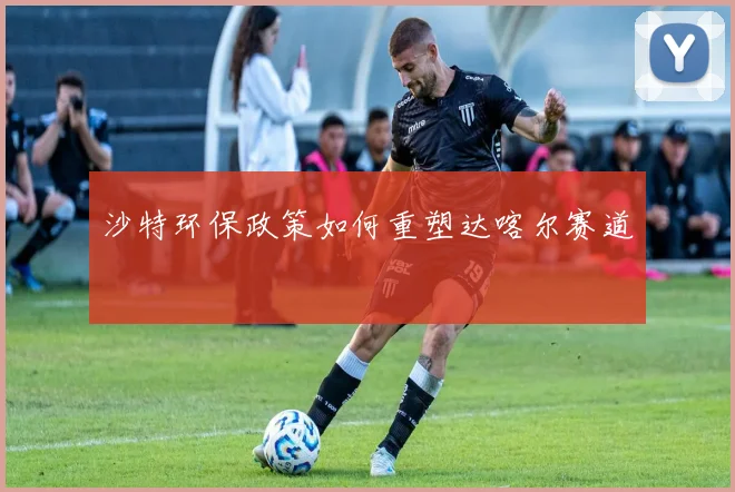 沙特环保政策如何重塑达喀尔赛道