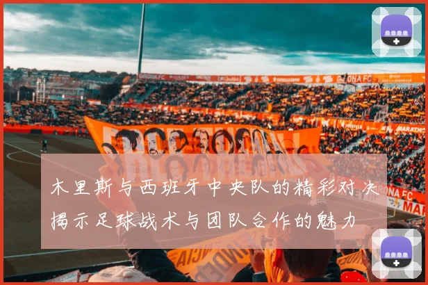 木里斯与西班牙中央队的精彩对决揭示足球战术与团队合作的魅力
