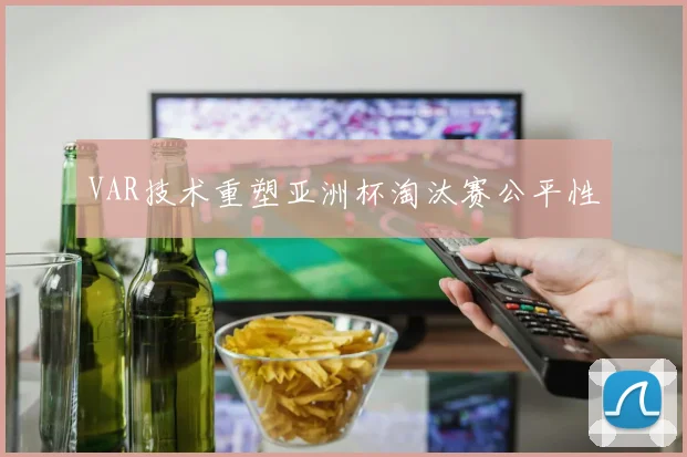 VAR技术重塑亚洲杯淘汰赛公平性